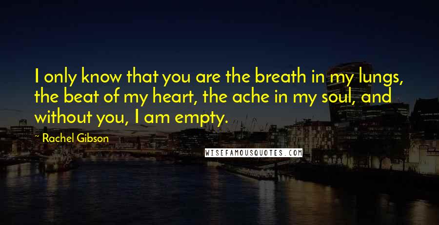 Rachel Gibson Quotes: I only know that you are the breath in my lungs, the beat of my heart, the ache in my soul, and without you, I am empty.