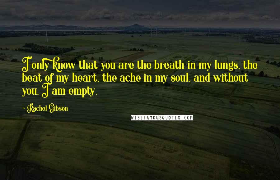 Rachel Gibson Quotes: I only know that you are the breath in my lungs, the beat of my heart, the ache in my soul, and without you, I am empty.