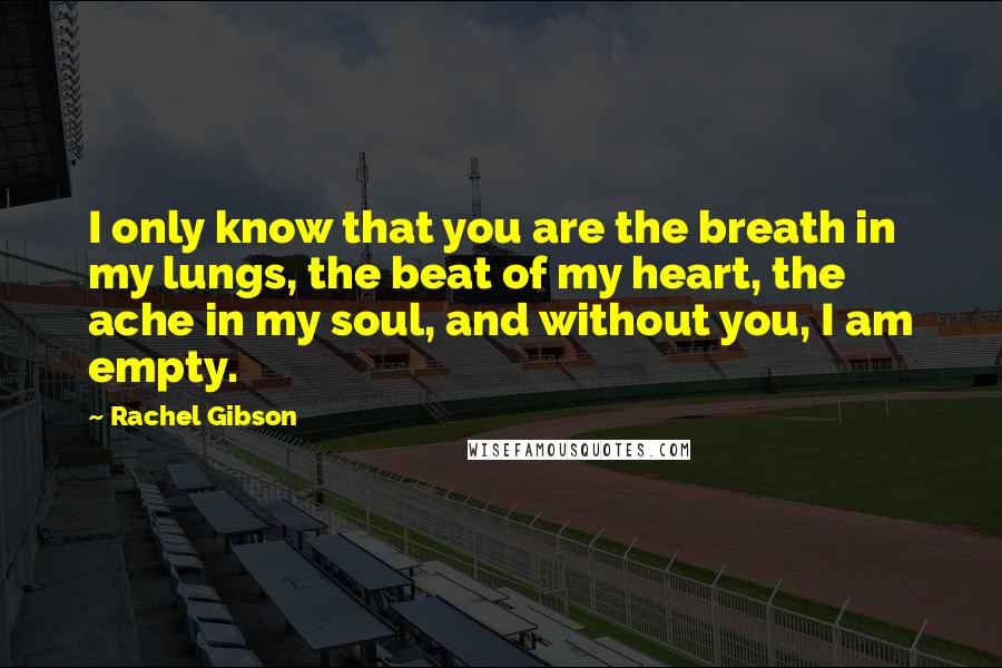 Rachel Gibson Quotes: I only know that you are the breath in my lungs, the beat of my heart, the ache in my soul, and without you, I am empty.