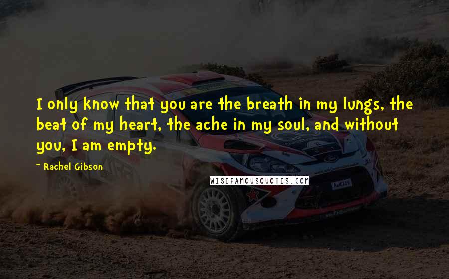 Rachel Gibson Quotes: I only know that you are the breath in my lungs, the beat of my heart, the ache in my soul, and without you, I am empty.