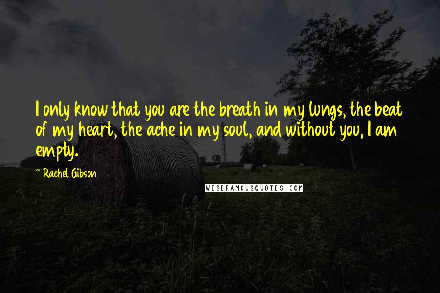 Rachel Gibson Quotes: I only know that you are the breath in my lungs, the beat of my heart, the ache in my soul, and without you, I am empty.