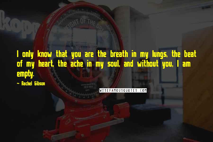 Rachel Gibson Quotes: I only know that you are the breath in my lungs, the beat of my heart, the ache in my soul, and without you, I am empty.