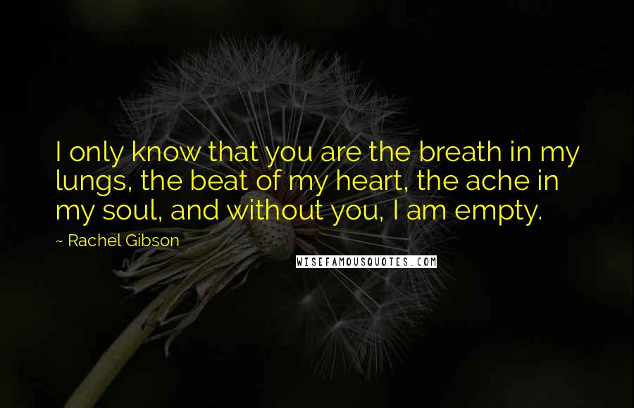 Rachel Gibson Quotes: I only know that you are the breath in my lungs, the beat of my heart, the ache in my soul, and without you, I am empty.