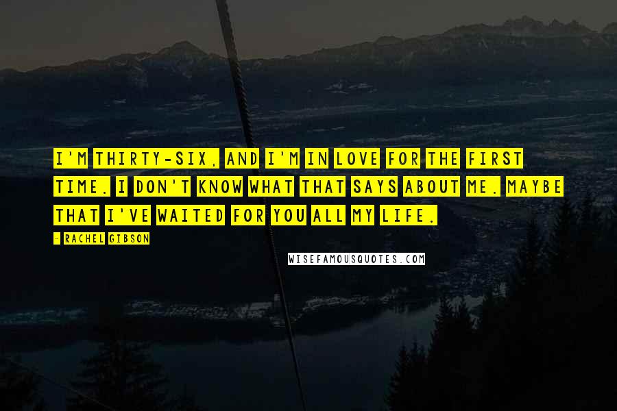 Rachel Gibson Quotes: I'm thirty-six, and I'm in love for the first time. I don't know what that says about me. Maybe that I've waited for you all my life.