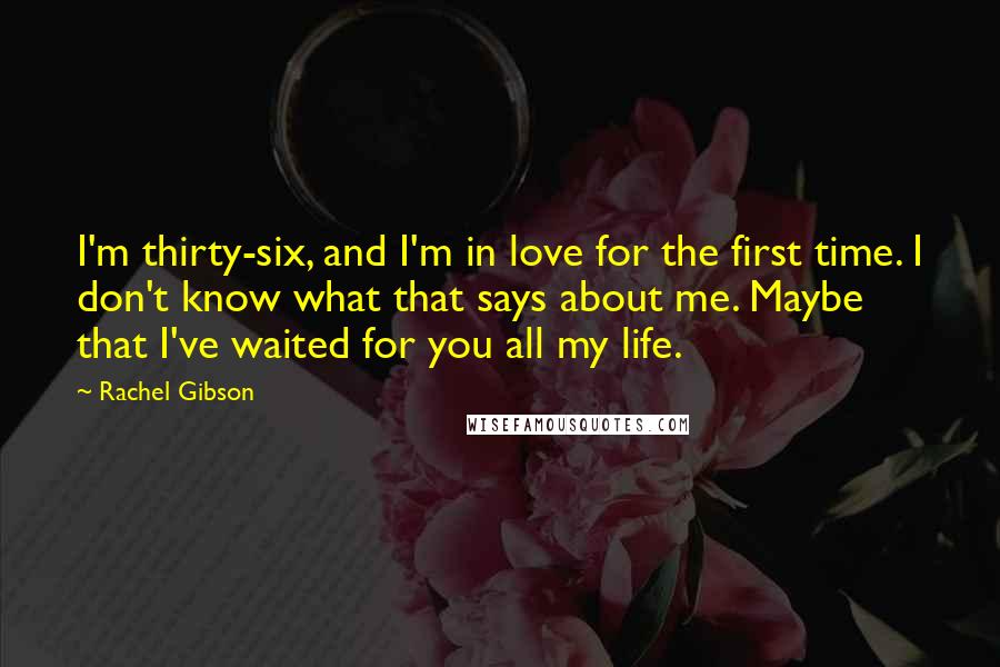 Rachel Gibson Quotes: I'm thirty-six, and I'm in love for the first time. I don't know what that says about me. Maybe that I've waited for you all my life.