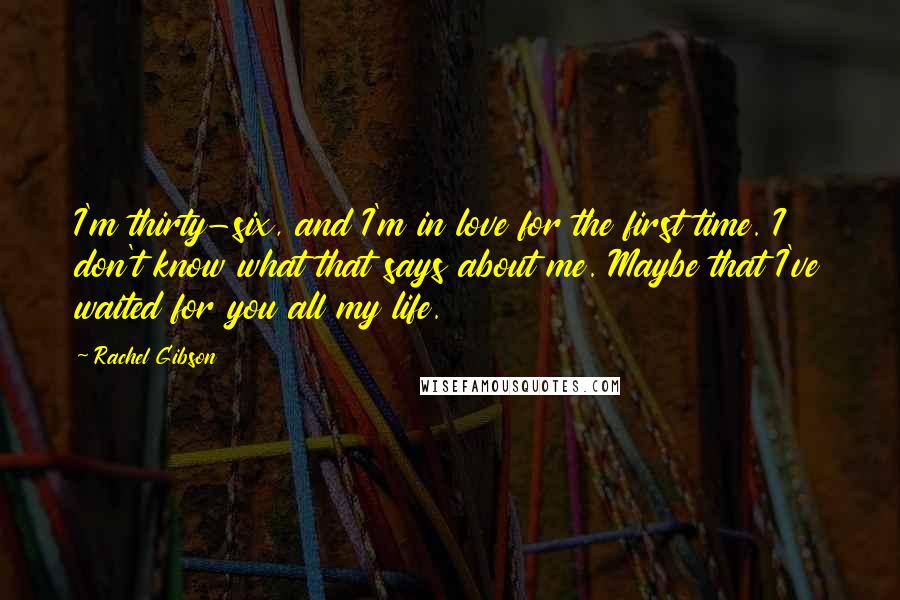 Rachel Gibson Quotes: I'm thirty-six, and I'm in love for the first time. I don't know what that says about me. Maybe that I've waited for you all my life.