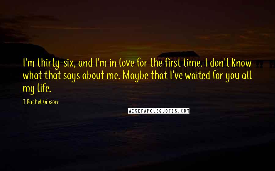 Rachel Gibson Quotes: I'm thirty-six, and I'm in love for the first time. I don't know what that says about me. Maybe that I've waited for you all my life.