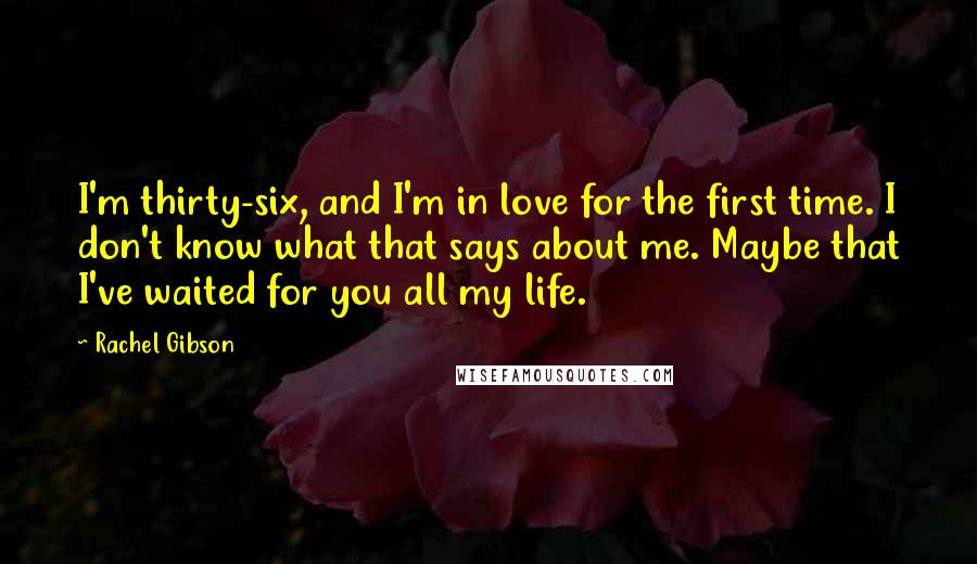 Rachel Gibson Quotes: I'm thirty-six, and I'm in love for the first time. I don't know what that says about me. Maybe that I've waited for you all my life.