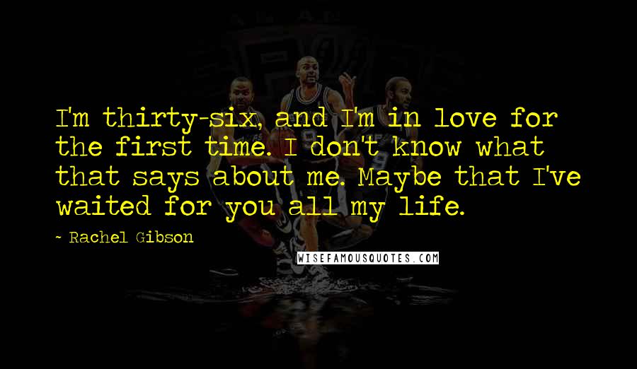 Rachel Gibson Quotes: I'm thirty-six, and I'm in love for the first time. I don't know what that says about me. Maybe that I've waited for you all my life.