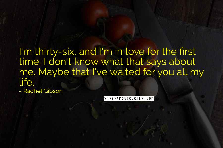 Rachel Gibson Quotes: I'm thirty-six, and I'm in love for the first time. I don't know what that says about me. Maybe that I've waited for you all my life.