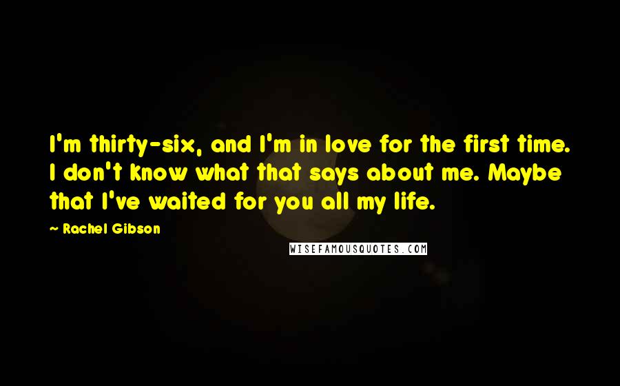 Rachel Gibson Quotes: I'm thirty-six, and I'm in love for the first time. I don't know what that says about me. Maybe that I've waited for you all my life.