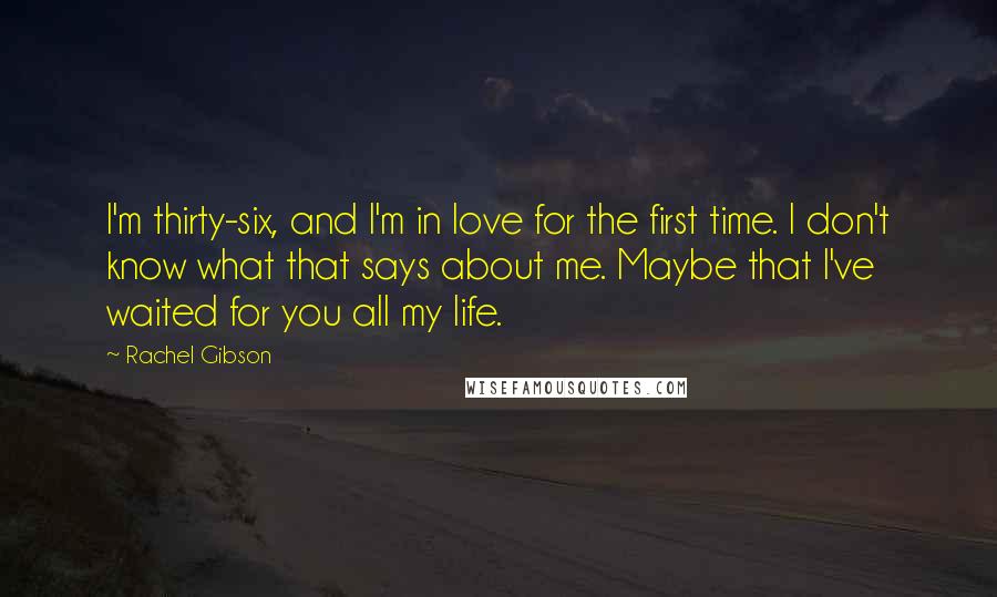 Rachel Gibson Quotes: I'm thirty-six, and I'm in love for the first time. I don't know what that says about me. Maybe that I've waited for you all my life.