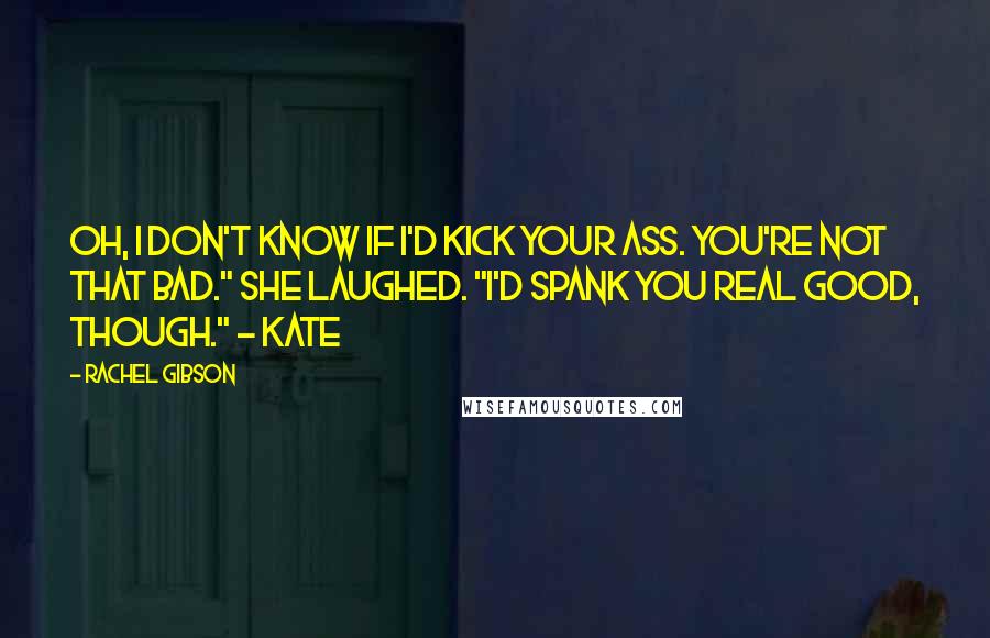 Rachel Gibson Quotes: Oh, I don't know if I'd kick your ass. You're not that bad." She laughed. "I'd spank you real good, though." - Kate