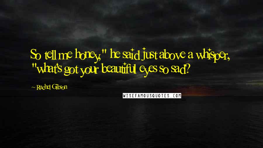 Rachel Gibson Quotes: So tell me honey," he said just above a whisper, "what's got your beautiful eyes so sad?