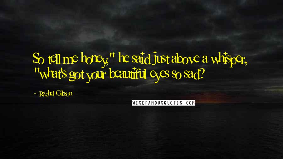 Rachel Gibson Quotes: So tell me honey," he said just above a whisper, "what's got your beautiful eyes so sad?