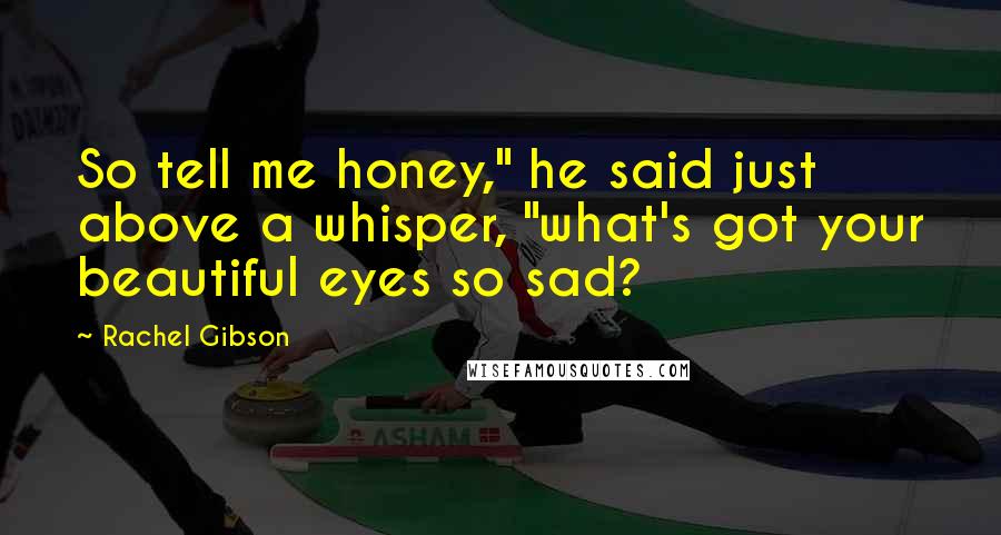 Rachel Gibson Quotes: So tell me honey," he said just above a whisper, "what's got your beautiful eyes so sad?