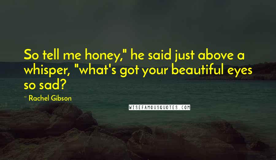 Rachel Gibson Quotes: So tell me honey," he said just above a whisper, "what's got your beautiful eyes so sad?