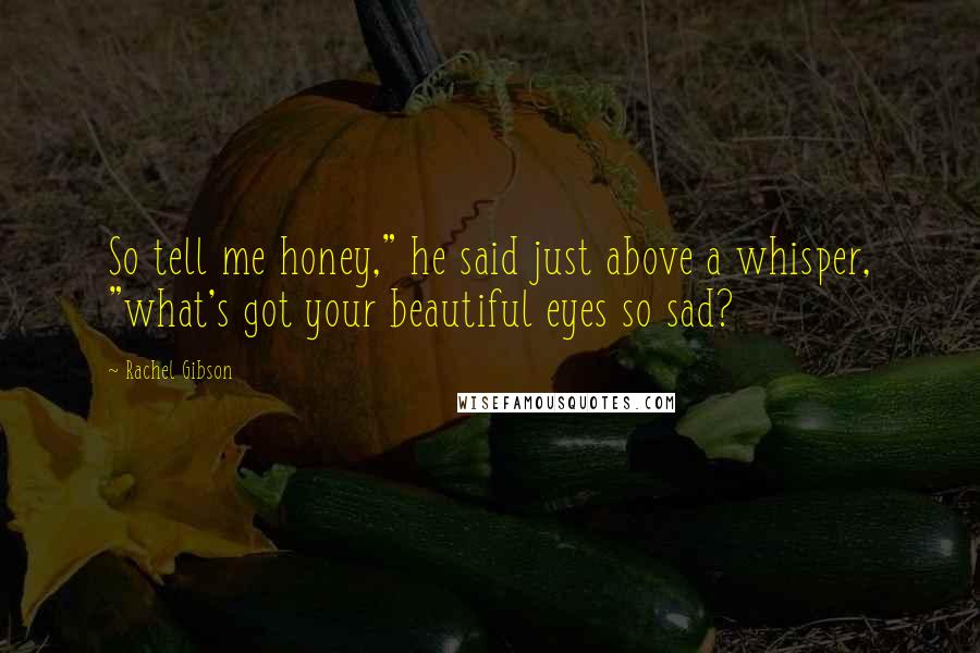 Rachel Gibson Quotes: So tell me honey," he said just above a whisper, "what's got your beautiful eyes so sad?