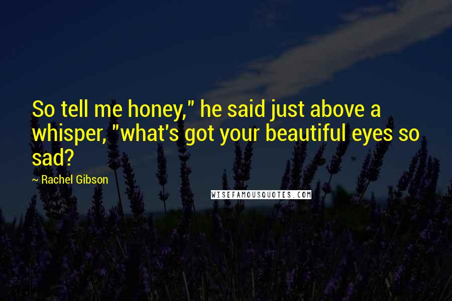 Rachel Gibson Quotes: So tell me honey," he said just above a whisper, "what's got your beautiful eyes so sad?