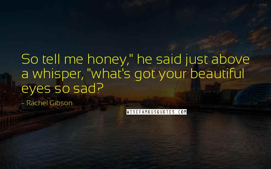 Rachel Gibson Quotes: So tell me honey," he said just above a whisper, "what's got your beautiful eyes so sad?