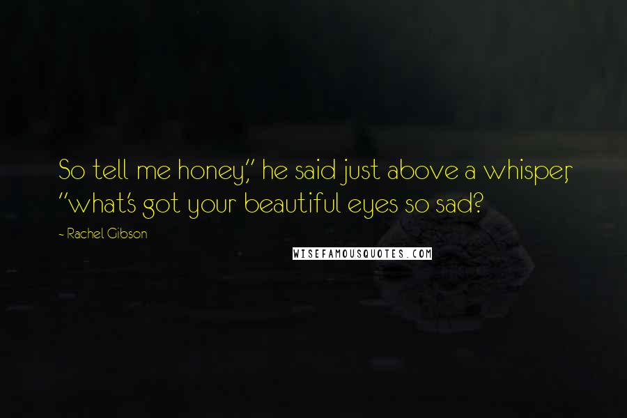 Rachel Gibson Quotes: So tell me honey," he said just above a whisper, "what's got your beautiful eyes so sad?