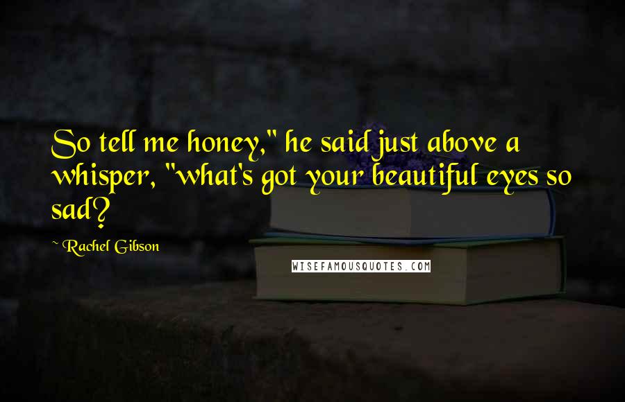 Rachel Gibson Quotes: So tell me honey," he said just above a whisper, "what's got your beautiful eyes so sad?