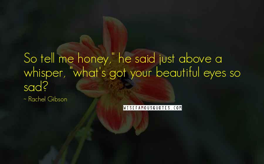 Rachel Gibson Quotes: So tell me honey," he said just above a whisper, "what's got your beautiful eyes so sad?