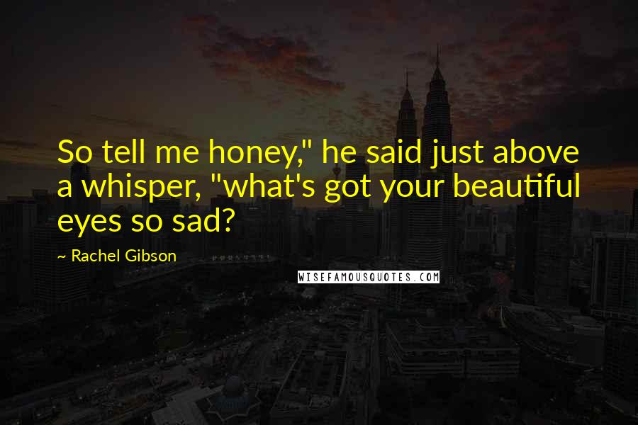 Rachel Gibson Quotes: So tell me honey," he said just above a whisper, "what's got your beautiful eyes so sad?