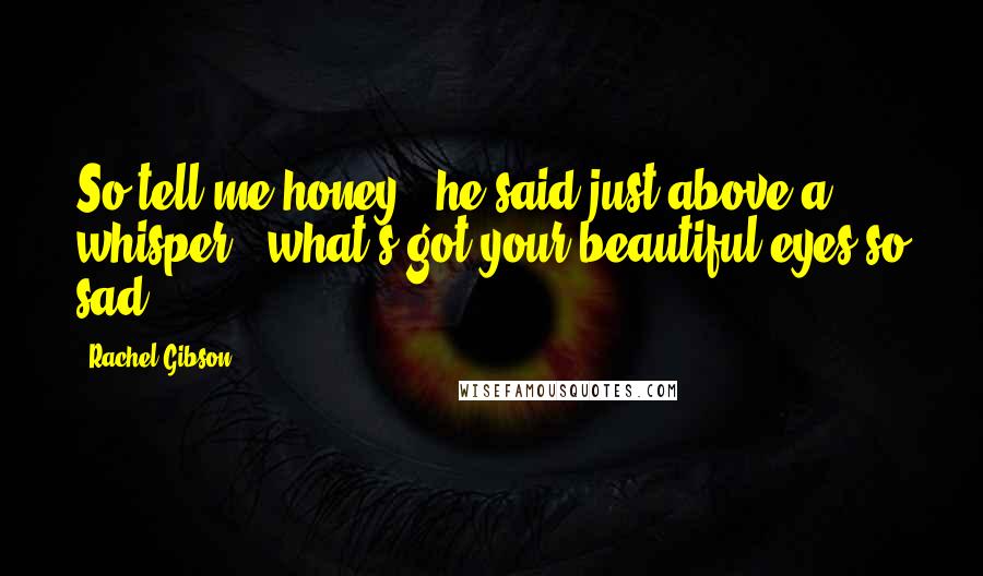 Rachel Gibson Quotes: So tell me honey," he said just above a whisper, "what's got your beautiful eyes so sad?