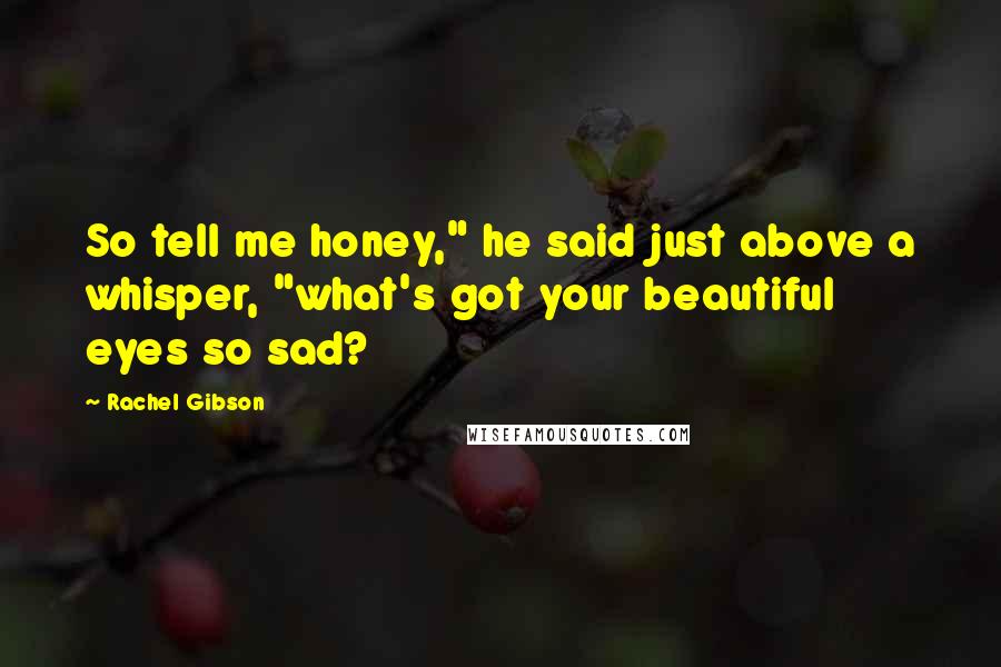 Rachel Gibson Quotes: So tell me honey," he said just above a whisper, "what's got your beautiful eyes so sad?