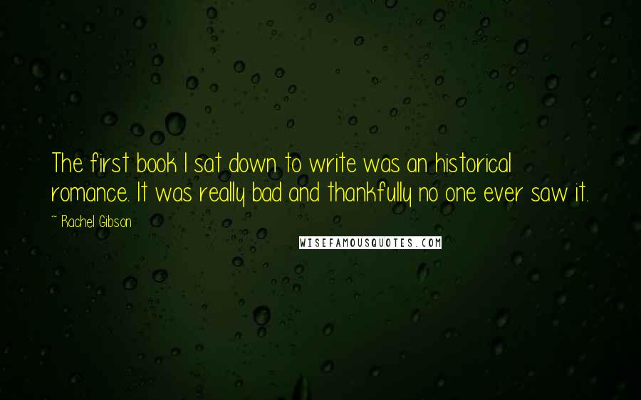 Rachel Gibson Quotes: The first book I sat down to write was an historical romance. It was really bad and thankfully no one ever saw it.