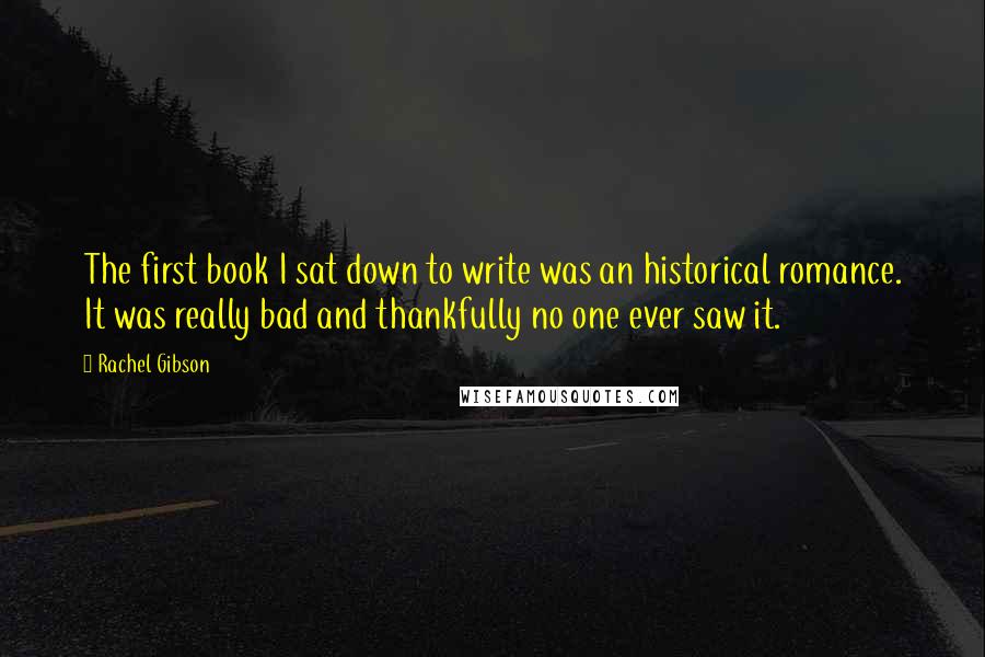 Rachel Gibson Quotes: The first book I sat down to write was an historical romance. It was really bad and thankfully no one ever saw it.