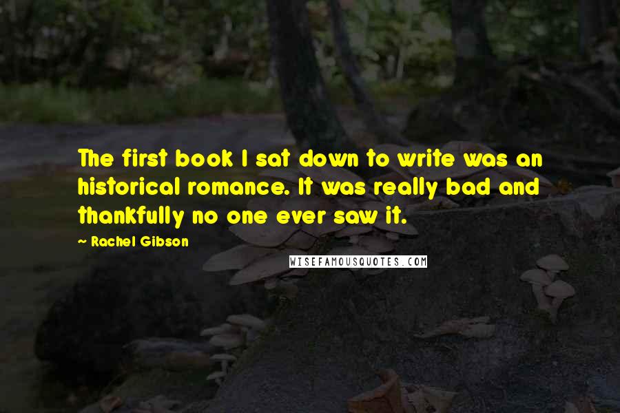 Rachel Gibson Quotes: The first book I sat down to write was an historical romance. It was really bad and thankfully no one ever saw it.