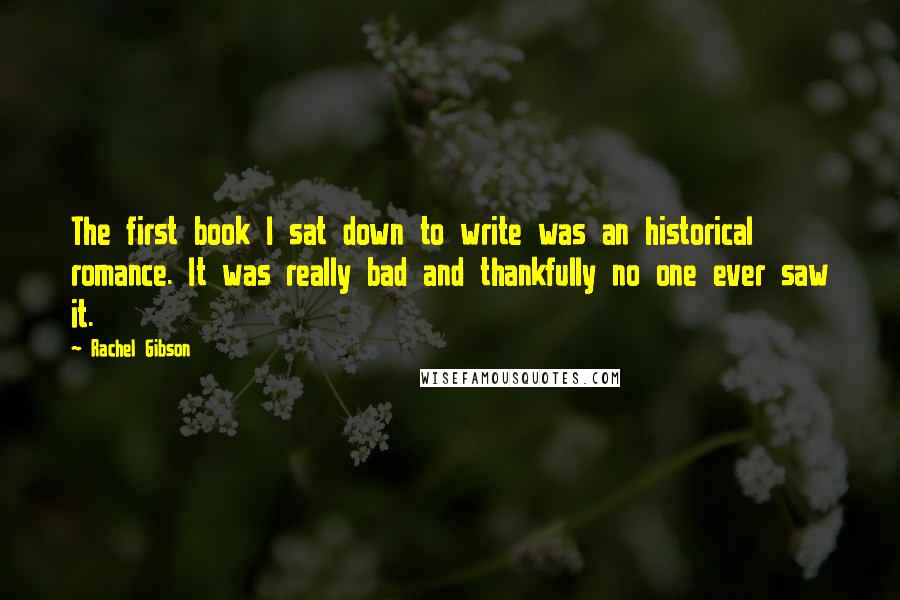 Rachel Gibson Quotes: The first book I sat down to write was an historical romance. It was really bad and thankfully no one ever saw it.