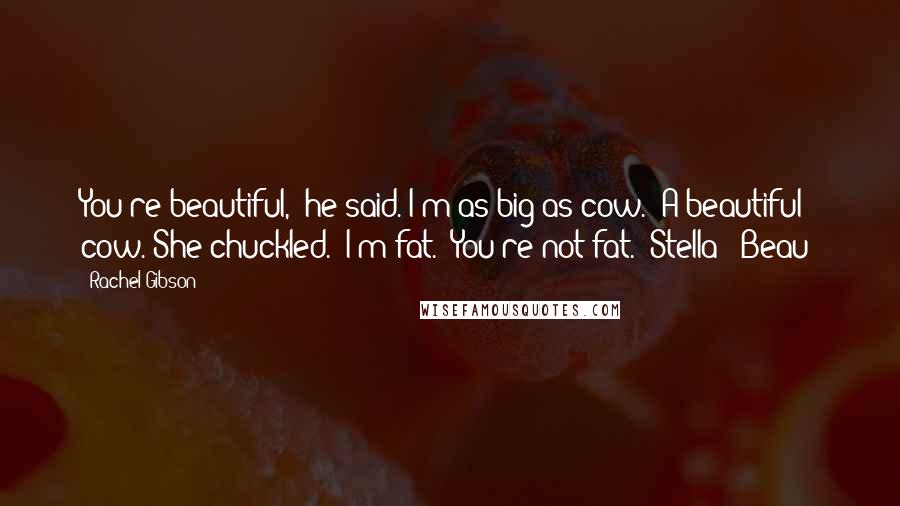 Rachel Gibson Quotes: You're beautiful," he said."I'm as big as cow.""A beautiful cow."She chuckled. "I'm fat.""You're not fat."(Stella & Beau)