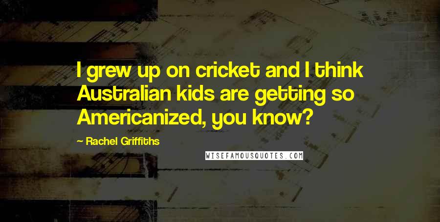 Rachel Griffiths Quotes: I grew up on cricket and I think Australian kids are getting so Americanized, you know?