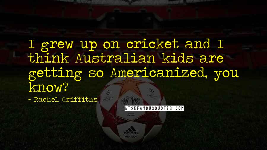 Rachel Griffiths Quotes: I grew up on cricket and I think Australian kids are getting so Americanized, you know?