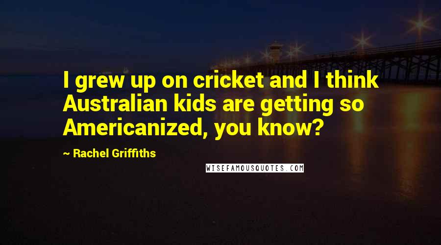 Rachel Griffiths Quotes: I grew up on cricket and I think Australian kids are getting so Americanized, you know?