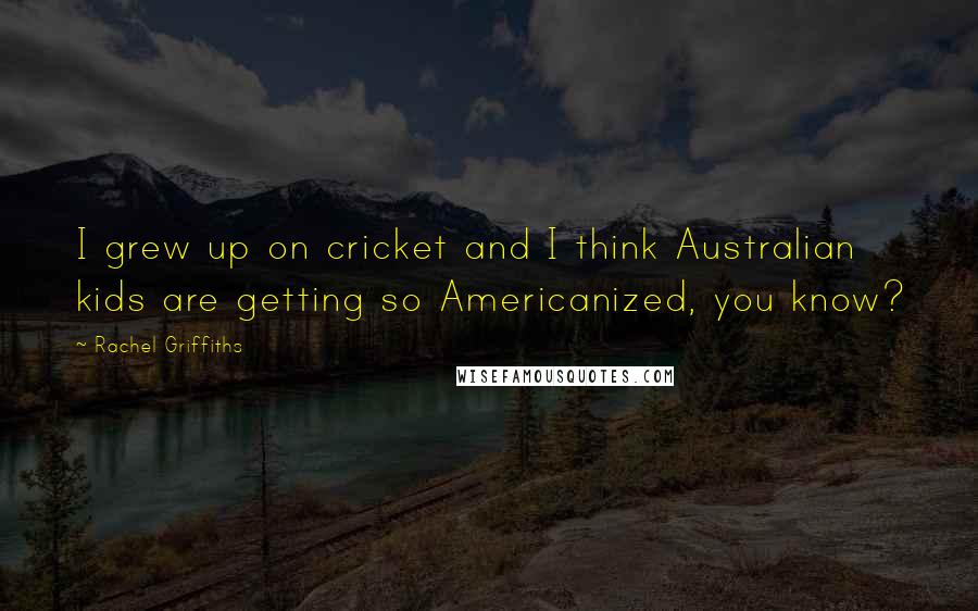 Rachel Griffiths Quotes: I grew up on cricket and I think Australian kids are getting so Americanized, you know?