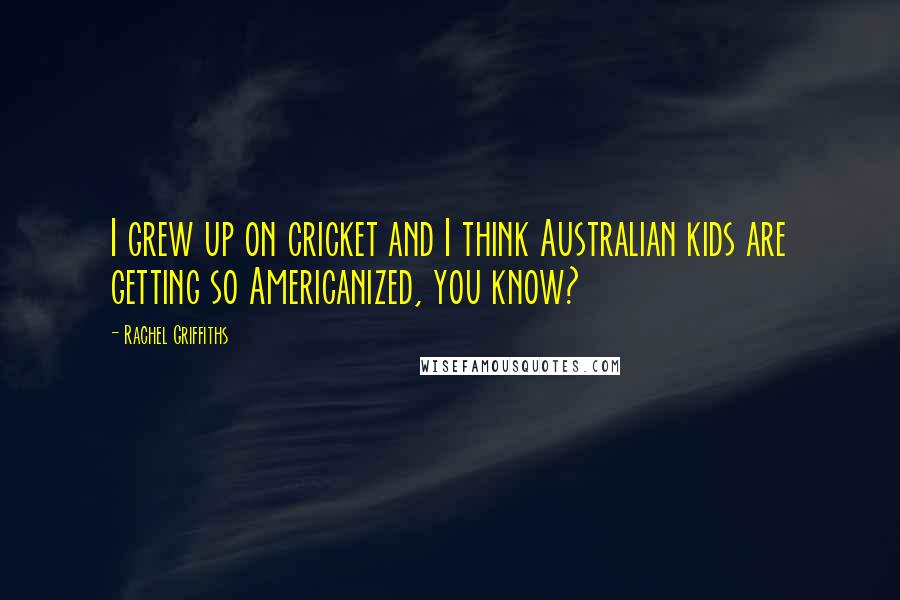 Rachel Griffiths Quotes: I grew up on cricket and I think Australian kids are getting so Americanized, you know?