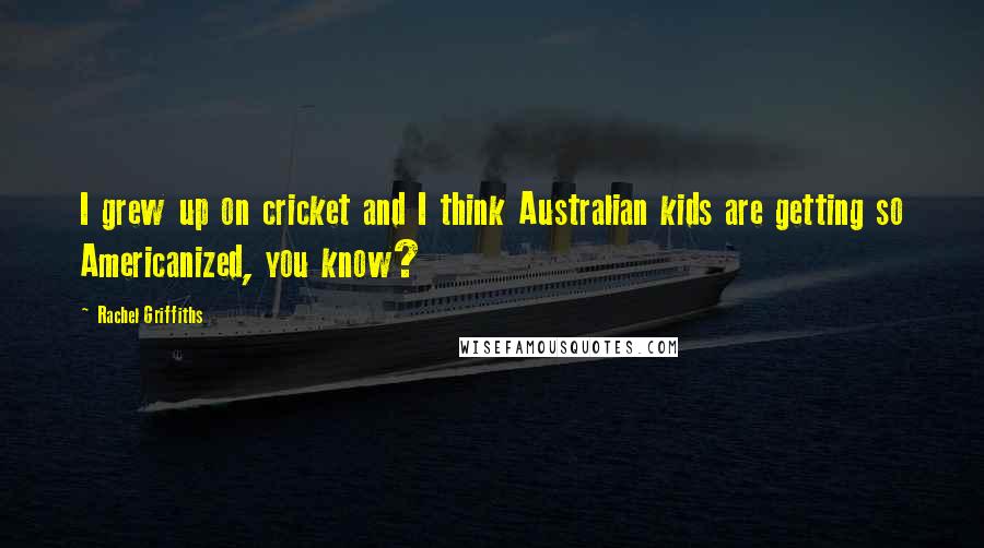 Rachel Griffiths Quotes: I grew up on cricket and I think Australian kids are getting so Americanized, you know?