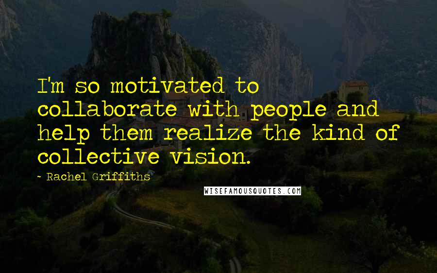 Rachel Griffiths Quotes: I'm so motivated to collaborate with people and help them realize the kind of collective vision.