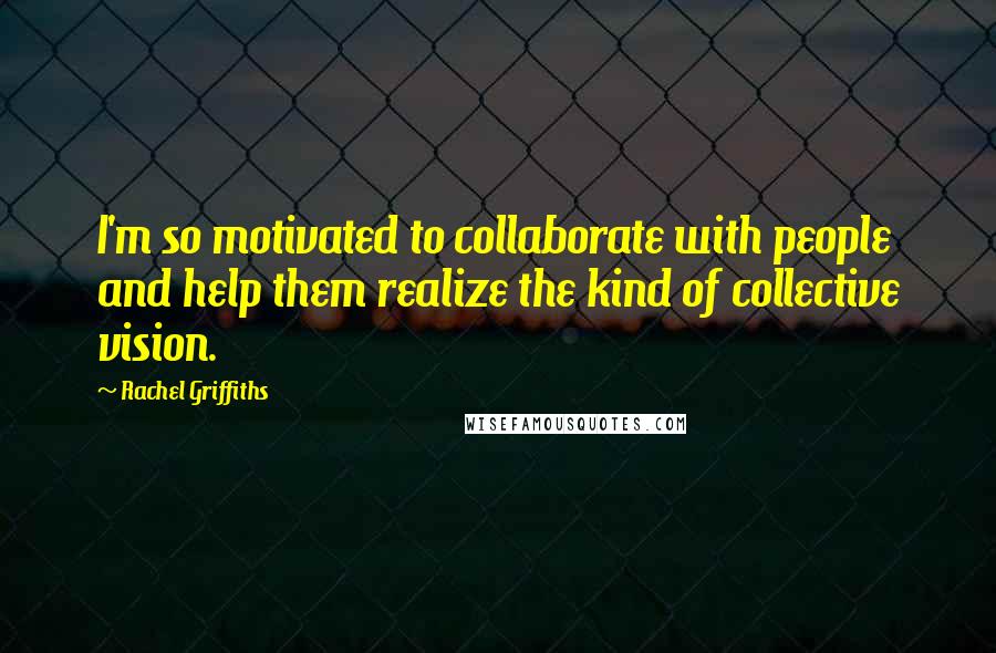 Rachel Griffiths Quotes: I'm so motivated to collaborate with people and help them realize the kind of collective vision.