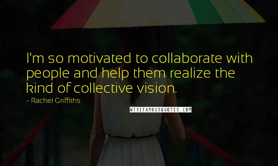 Rachel Griffiths Quotes: I'm so motivated to collaborate with people and help them realize the kind of collective vision.