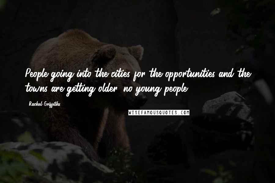 Rachel Griffiths Quotes: People going into the cities for the opportunities and the towns are getting older, no young people.