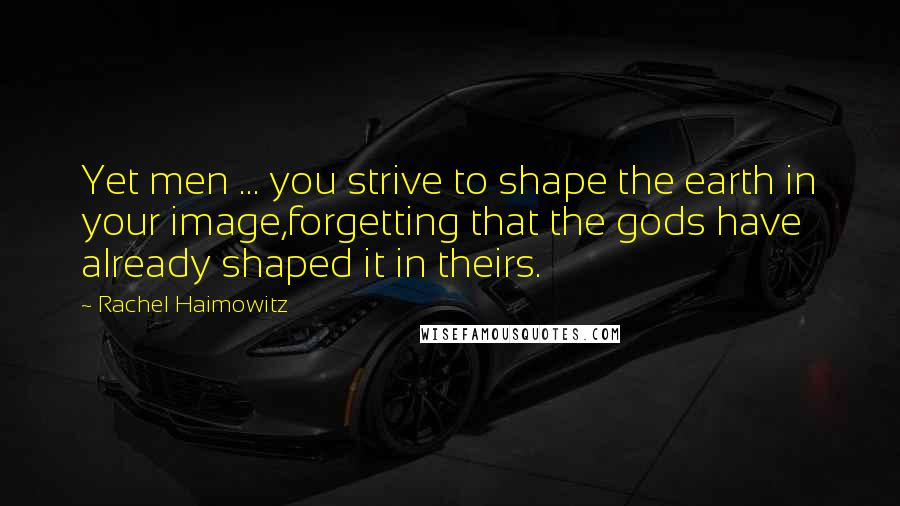 Rachel Haimowitz Quotes: Yet men ... you strive to shape the earth in your image,forgetting that the gods have already shaped it in theirs.