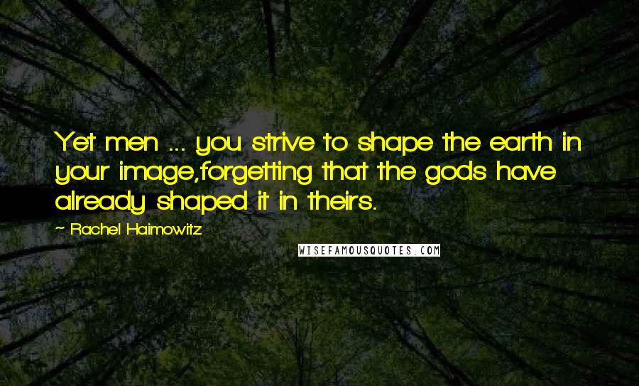Rachel Haimowitz Quotes: Yet men ... you strive to shape the earth in your image,forgetting that the gods have already shaped it in theirs.