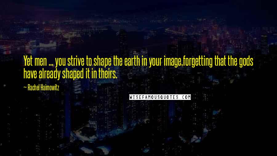 Rachel Haimowitz Quotes: Yet men ... you strive to shape the earth in your image,forgetting that the gods have already shaped it in theirs.
