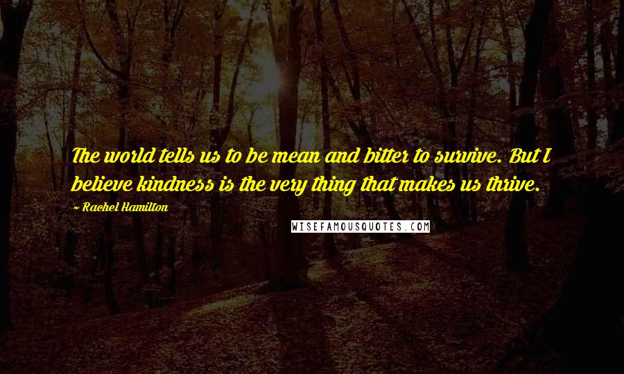 Rachel Hamilton Quotes: The world tells us to be mean and bitter to survive. But I believe kindness is the very thing that makes us thrive.