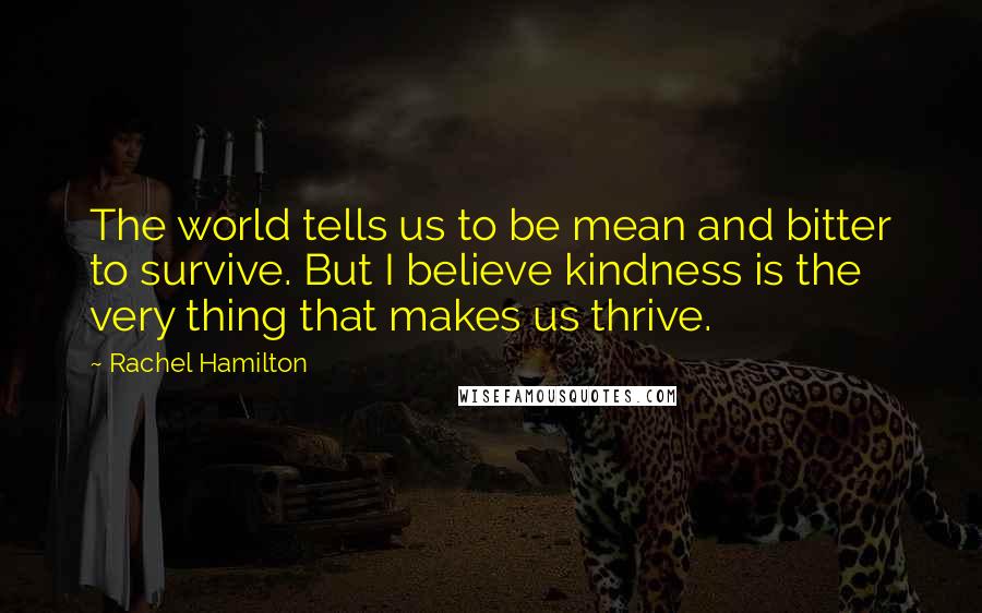 Rachel Hamilton Quotes: The world tells us to be mean and bitter to survive. But I believe kindness is the very thing that makes us thrive.